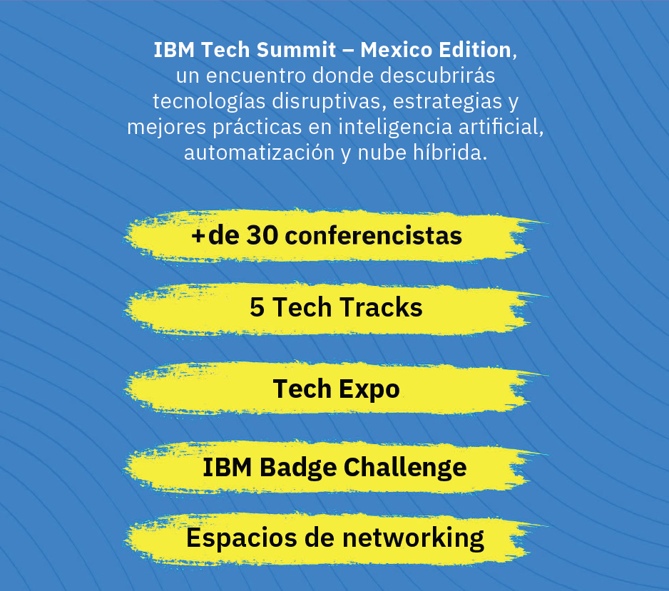 IBM Tech Summit – Mexico Edition, un encuentro donde descubrirás tecnologías disruptivas, estrategias y mejores prácticas en inteligencia artificial, automatización y nube híbrida. + de 30 conferencistas. 5 Tech Track. Tech Expo. IBM Badge Challenge. Espacios de networking